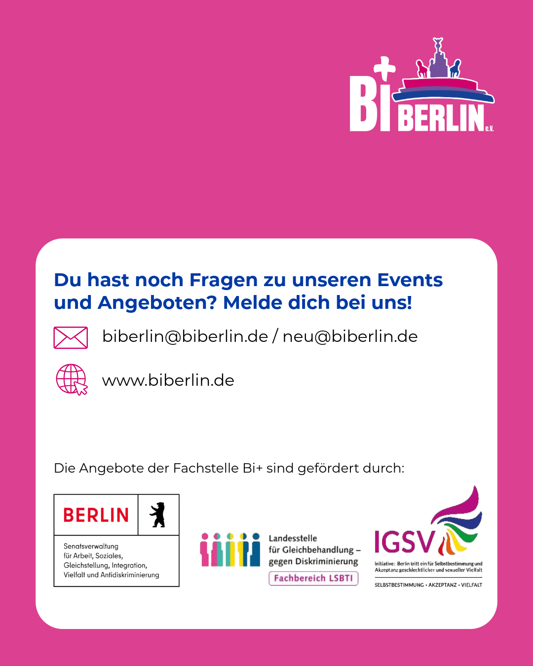 Grafik mit pinkem Hintergrund und dem Logo von BiBerlin e.V. Oben steht: „Du hast noch Fragen zu unseren Events und Angeboten? Melde dich bei uns!“ Darunter die Kontaktadressen biberlin@biberlin.de und neu@biberlin.de sowie www.biberlin.de. Im unteren Bereich steht der Hinweis, dass die Angebote der Fachstelle Bi+ gefördert werden. Abgebildet sind die Logos der Berliner Senatsverwaltung, der Landesstelle für Gleichbehandlung – gegen Diskriminierung und der Initiative „Berlin tritt ein für Selbstbestimmung und Akzeptanz geschlechtlicher und sexueller Vielfalt“.